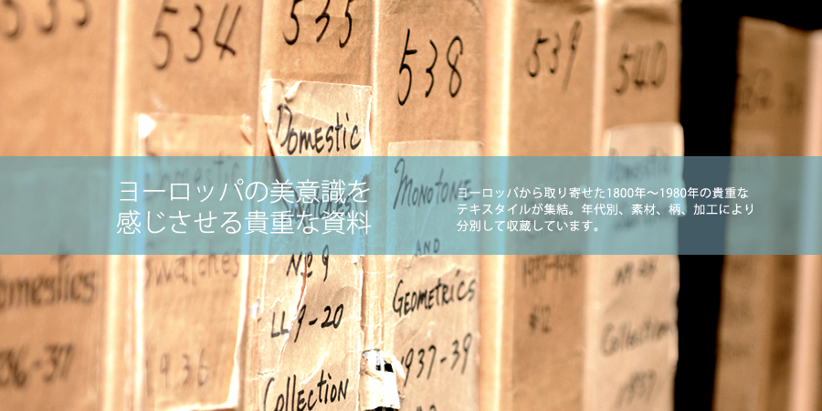 ヨーロッパの美意識を感じさせる貴重な資料 ヨーロッパから取り寄せた1800年〜1980年の貴重なテキスタイルが集結。年代別、素材、柄、加工により分別して収蔵しています。