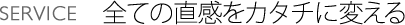 SERVICE 全ての直感をカタチに変える
