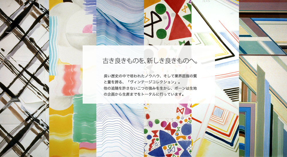 古き良きものを、新しき良きものへ。
長い歴史の中で培われたノウハウ、そして業界屈指の質と量を誇る、「ヴィンテージコレクション」。
他の追随を許さない二つの強みを生かし、ポーンは生地の企画から生産までをトータルに行っています。