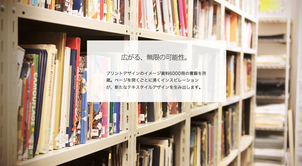 広がる、無限の可能性。
プリントデザインのイメージ資料6000冊の書籍を所蔵。ページを開くごとに湧くインスピレーションが、新たなテキスタイルデザインを生み出します。