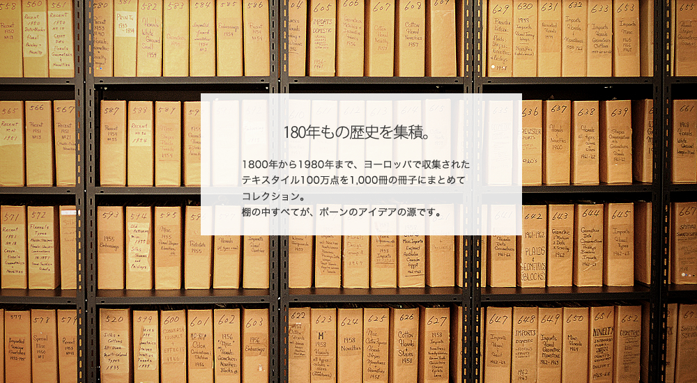 180年もの歴史を集積。
1800年から1980年まで、ヨーロッパで収集されたテキスタイル100万点を1,000冊の冊子にまとめてコレクション。
棚の中すべてが、ポーンのアイデアの源です。