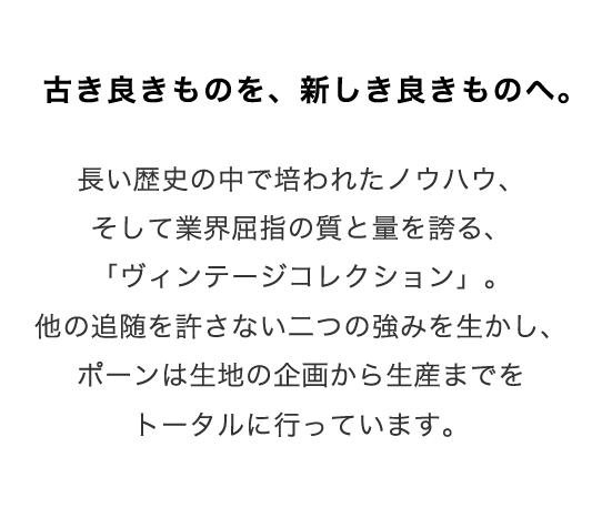 古き良きものを、新しき良きものへ。
長い歴史の中で培われたノウハウ、そして業界屈指の質と量を誇る、「ヴィンテージコレクション」。
他の追随を許さない二つの強みを生かし、ポーンは生地の企画から生産までをトータルに行っています。