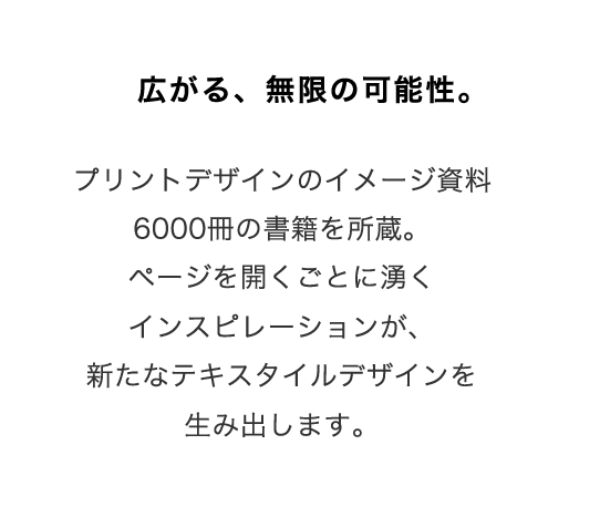 広がる、無限の可能性。
プリントデザインのイメージ資料6000冊の書籍を所蔵。
ページを開くごとに湧くインスピレーションが、新たなテキスタイルデザインを生み出します。