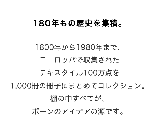 180年もの歴史を集積。
1800年から1980年まで、ヨーロッパで収集されたテキスタイル100万点を1,000冊の冊子にまとめてコレクション。
棚の中すべてが、ポーンのアイデアの源です。
